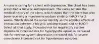 A nurse is caring for a client with depression. The client has been prescribed a tricyclic antidepressant. The nurse obtains the medical history of the client, which states that the client has also been receiving a monoamine oxidase inhibitor (MAOI) for 2 weeks. Which should the nurse identify as the possible effects of interaction between a tricyclic antidepressant and an MAOI? Select all that apply. Increased risk for respiratory system depression Increased risk for hyperpyretic episodes Increased risk for nervous system depression Increased risk for severe convulsions Increased risk for hypertensive episodes