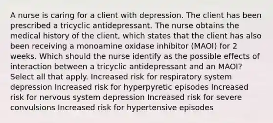 A nurse is caring for a client with depression. The client has been prescribed a tricyclic antidepressant. The nurse obtains the medical history of the client, which states that the client has also been receiving a monoamine oxidase inhibitor (MAOI) for 2 weeks. Which should the nurse identify as the possible effects of interaction between a tricyclic antidepressant and an MAOI? Select all that apply. Increased risk for respiratory system depression Increased risk for hyperpyretic episodes Increased risk for nervous system depression Increased risk for severe convulsions Increased risk for hypertensive episodes