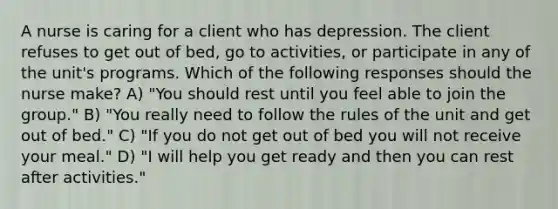 A nurse is caring for a client who has depression. The client refuses to get out of bed, go to activities, or participate in any of the unit's programs. Which of the following responses should the nurse make? A) "You should rest until you feel able to join the group." B) "You really need to follow the rules of the unit and get out of bed." C) "If you do not get out of bed you will not receive your meal." D) "I will help you get ready and then you can rest after activities."