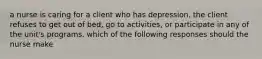 a nurse is caring for a client who has depression. the client refuses to get out of bed, go to activities, or participate in any of the unit's programs. which of the following responses should the nurse make