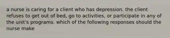 a nurse is caring for a client who has depression. the client refuses to get out of bed, go to activities, or participate in any of the unit's programs. which of the following responses should the nurse make