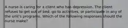 A nurse is caring for a client who has depression. The client refuses to get out of bed, go to activities, or participate in any of the unit's programs. Which of the following responses should the nurse make?