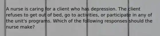 A nurse is caring for a client who has depression. The client refuses to get out of bed, go to activities, or participate in any of the unit's programs. Which of the following responses should the nurse make?