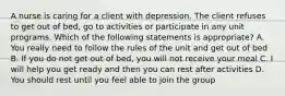 A nurse is caring for a client with depression. The client refuses to get out of bed, go to activities or participate in any unit programs. Which of the following statements is appropriate? A. You really need to follow the rules of the unit and get out of bed B. If you do not get out of bed, you will not receive your meal C. I will help you get ready and then you can rest after activities D. You should rest until you feel able to join the group