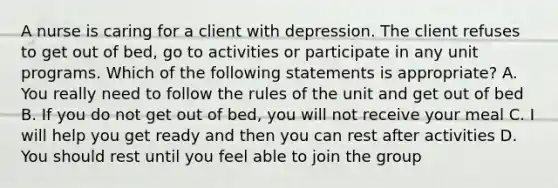 A nurse is caring for a client with depression. The client refuses to get out of bed, go to activities or participate in any unit programs. Which of the following statements is appropriate? A. You really need to follow the rules of the unit and get out of bed B. If you do not get out of bed, you will not receive your meal C. I will help you get ready and then you can rest after activities D. You should rest until you feel able to join the group