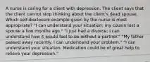 A nurse is caring for a client with depression. The client says that the client cannot stop thinking about the client's dead spouse. Which self-disclosure example given by the nurse is most appropriate? "I can understand your situation; my cousin lost a spouse a few months ago." "I just had a divorce; I can understand how it would feel to be without a partner." "My father passed away recently. I can understand your problem." "I can understand your situation. Medication could be of great help to relieve your depression."