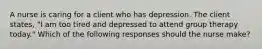 A nurse is caring for a client who has depression. The client states, "I am too tired and depressed to attend group therapy today." Which of the following responses should the nurse make?