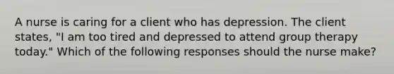 A nurse is caring for a client who has depression. The client states, "I am too tired and depressed to attend group therapy today." Which of the following responses should the nurse make?