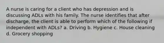 A nurse is caring for a client who has depression and is discussing ADLs with his family. The nurse identifies that after discharge, the client is able to perform which of the following if independent with ADLs? a. Driving b. Hygiene c. House cleaning d. Grocery shopping