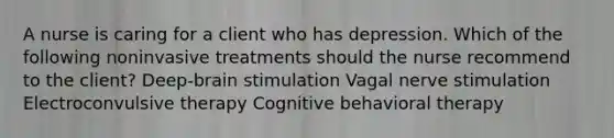 A nurse is caring for a client who has depression. Which of the following noninvasive treatments should the nurse recommend to the client? Deep-brain stimulation Vagal nerve stimulation Electroconvulsive therapy Cognitive behavioral therapy