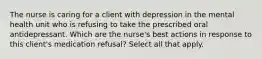 The nurse is caring for a client with depression in the mental health unit who is refusing to take the prescribed oral antidepressant. Which are the nurse's best actions in response to this client's medication refusal? Select all that apply.