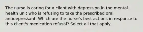 The nurse is caring for a client with depression in the mental health unit who is refusing to take the prescribed oral antidepressant. Which are the nurse's best actions in response to this client's medication refusal? Select all that apply.