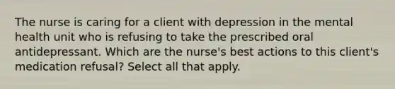 The nurse is caring for a client with depression in the mental health unit who is refusing to take the prescribed oral antidepressant. Which are the nurse's best actions to this client's medication refusal? Select all that apply.