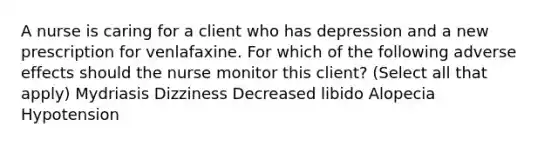 A nurse is caring for a client who has depression and a new prescription for venlafaxine. For which of the following adverse effects should the nurse monitor this client? (Select all that apply) Mydriasis Dizziness Decreased libido Alopecia Hypotension