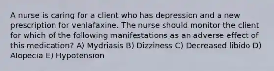 A nurse is caring for a client who has depression and a new prescription for venlafaxine. The nurse should monitor the client for which of the following manifestations as an adverse effect of this medication? A) Mydriasis B) Dizziness C) Decreased libido D) Alopecia E) Hypotension