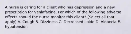 A nurse is caring for a client who has depression and a new prescription for venlafaxine. For which of the following adverse effects should the nurse monitor this client? (Select all that apply) A. Cough B. Dizziness C. Decreased libido D. Alopecia E. hypotension