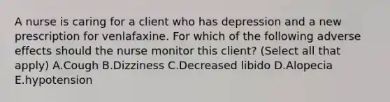 A nurse is caring for a client who has depression and a new prescription for venlafaxine. For which of the following adverse effects should the nurse monitor this client? (Select all that apply) A.Cough B.Dizziness C.Decreased libido D.Alopecia E.hypotension