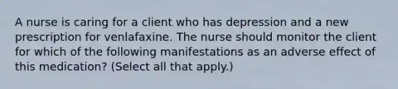 A nurse is caring for a client who has depression and a new prescription for venlafaxine. The nurse should monitor the client for which of the following manifestations as an adverse effect of this medication? (Select all that apply.)