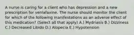 A nurse is caring for a client who has depression and a new prescription for venlafaxine. The nurse should monitor the client for which of the following manifestations as an adverse effect of this medication? (Select all that apply) A.) Mydriasis B.) Dizziness C.) Decreased Libido D.) Alopecia E.) Hypotension