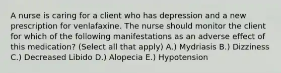 A nurse is caring for a client who has depression and a new prescription for venlafaxine. The nurse should monitor the client for which of the following manifestations as an adverse effect of this medication? (Select all that apply) A.) Mydriasis B.) Dizziness C.) Decreased Libido D.) Alopecia E.) Hypotension