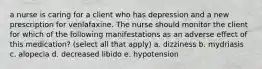 a nurse is caring for a client who has depression and a new prescription for venlafaxine. The nurse should monitor the client for which of the following manifestations as an adverse effect of this medication? (select all that apply) a. dizziness b. mydriasis c. alopecia d. decreased libido e. hypotension