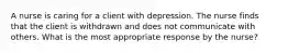 A nurse is caring for a client with depression. The nurse finds that the client is withdrawn and does not communicate with others. What is the most appropriate response by the nurse?