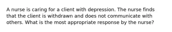 A nurse is caring for a client with depression. The nurse finds that the client is withdrawn and does not communicate with others. What is the most appropriate response by the nurse?