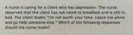 A nurse is caring for a client who has depression. The nurse. observed that the client has not come to breakfast and is still in bed. The client states "I'm not worth your time. Leave me alone and go help someone else." Which of the following responses should the nurse make?