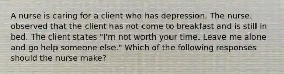 A nurse is caring for a client who has depression. The nurse. observed that the client has not come to breakfast and is still in bed. The client states "I'm not worth your time. Leave me alone and go help someone else." Which of the following responses should the nurse make?