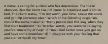 A nurse is caring for a client who has depression. The nurse observes that the client has not come to breakfast and is still in bed. The client states, "I'm not worth your time. Leave me alone and go help someone else." Which of the following responses should the nurse make? a) "Many people feel this way when they first start treatment." b) "In other words, you seem to be saying you feel unworthy of help" c) "You'll feel better once you get up and have some breakfast" d) "I disagree with your feeling that you are not worth my time."