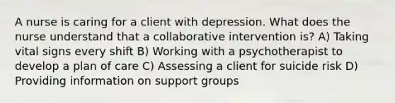 A nurse is caring for a client with depression. What does the nurse understand that a collaborative intervention is? A) Taking vital signs every shift B) Working with a psychotherapist to develop a plan of care C) Assessing a client for suicide risk D) Providing information on support groups