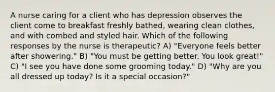 A nurse caring for a client who has depression observes the client come to breakfast freshly bathed, wearing clean clothes, and with combed and styled hair. Which of the following responses by the nurse is therapeutic? A) "Everyone feels better after showering." B) "You must be getting better. You look great!" C) "I see you have done some grooming today." D) "Why are you all dressed up today? Is it a special occasion?"