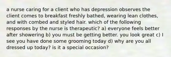 a nurse caring for a client who has depression observes the client comes to breakfast freshly bathed, wearing lean clothes, and with combed and styled hair. which of the following responses by the nurse is therapeutic? a) everyone feels better after showering b) you must be getting better. you look great c) I see you have done some grooming today d) why are you all dressed up today? is it a special occasion?