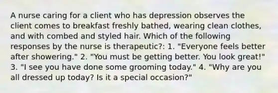 A nurse caring for a client who has depression observes the client comes to breakfast freshly bathed, wearing clean clothes, and with combed and styled hair. Which of the following responses by the nurse is therapeutic?: 1. "Everyone feels better after showering." 2. "You must be getting better. You look great!" 3. "I see you have done some grooming today." 4. "Why are you all dressed up today? Is it a special occasion?"