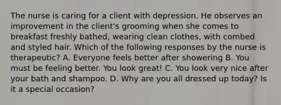 The nurse is caring for a client with depression. He observes an improvement in the client's grooming when she comes to breakfast freshly bathed, wearing clean clothes, with combed and styled hair. Which of the following responses by the nurse is therapeutic? A. Everyone feels better after showering B. You must be feeling better. You look great! C. You look very nice after your bath and shampoo. D. Why are you all dressed up today? Is it a special occasion?