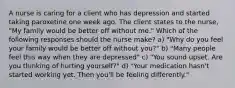 A nurse is caring for a client who has depression and started taking paroxetine one week ago. The client states to the nurse, "My family would be better off without me." Which of the following responses should the nurse make? a) "Why do you feel your family would be better off without you?" b) "Many people feel this way when they are depressed" c) "You sound upset. Are you thinking of hurting yourself?" d) "Your medication hasn't started working yet. Then you'll be feeling differently."