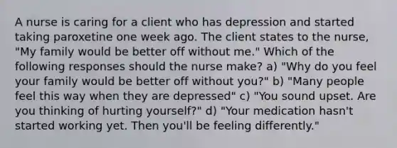 A nurse is caring for a client who has depression and started taking paroxetine one week ago. The client states to the nurse, "My family would be better off without me." Which of the following responses should the nurse make? a) "Why do you feel your family would be better off without you?" b) "Many people feel this way when they are depressed" c) "You sound upset. Are you thinking of hurting yourself?" d) "Your medication hasn't started working yet. Then you'll be feeling differently."