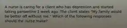 A nurse is caring for a client who has depression and started taking paroxetine 1 week ago. The client states "My family would be better off without me." Which of the following responses should the nurse make?