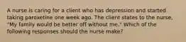 A nurse is caring for a client who has depression and started taking paroxetine one week ago. The client states to the nurse, "My family would be better off without me." Which of the following responses should the nurse make?