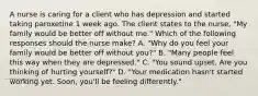 A nurse is caring for a client who has depression and started taking paroxetine 1 week ago. The client states to the nurse, "My family would be better off without me." Which of the following responses should the nurse make? A. "Why do you feel your family would be better off without you?" B. "Many people feel this way when they are depressed." C. "You sound upset. Are you thinking of hurting yourself?" D. "Your medication hasn't started working yet. Soon, you'll be feeling differently."