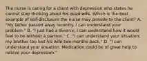 The nurse is caring for a client with depression who states he cannot stop thinking about his dead wife. Which is the best example of self-disclosure the nurse may provide to the client? A. "My father passed away recently. I can understand your problem." B. "I just had a divorce; I can understand how it would feel to be without a partner." C. "I can understand your situation; my brother too lost his wife two months back." D. "I can understand your situation. Medication could be of great help to relieve your depression."