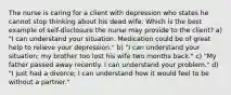 The nurse is caring for a client with depression who states he cannot stop thinking about his dead wife. Which is the best example of self-disclosure the nurse may provide to the client? a) "I can understand your situation. Medication could be of great help to relieve your depression." b) "I can understand your situation; my brother too lost his wife two months back." c) "My father passed away recently. I can understand your problem." d) "I just had a divorce; I can understand how it would feel to be without a partner."