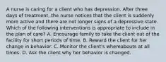 A nurse is caring for a client who has depression. After three days of treatment, the nurse notices that the client is suddenly more active and there are not longer signs of a depressive state. Which of the following interventions is appropriate to include in the plan of care? A. Encourage family to take the client out of the facility for short periods of time. B. Reward the client for her change in behavior. C. Monitor the client's whereabouts at all times. D. Ask the client why her behavior is changed.