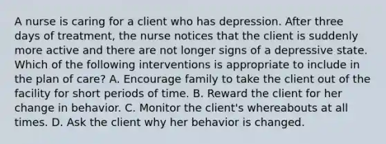 A nurse is caring for a client who has depression. After three days of treatment, the nurse notices that the client is suddenly more active and there are not longer signs of a depressive state. Which of the following interventions is appropriate to include in the plan of care? A. Encourage family to take the client out of the facility for short periods of time. B. Reward the client for her change in behavior. C. Monitor the client's whereabouts at all times. D. Ask the client why her behavior is changed.