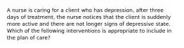 A nurse is caring for a client who has depression, after three days of treatment, the nurse notices that the client is suddenly more active and there are not longer signs of depressive state. Which of the following interventions is appropriate to include in the plan of care?