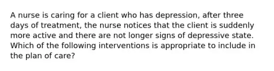 A nurse is caring for a client who has depression, after three days of treatment, the nurse notices that the client is suddenly more active and there are not longer signs of depressive state. Which of the following interventions is appropriate to include in the plan of care?