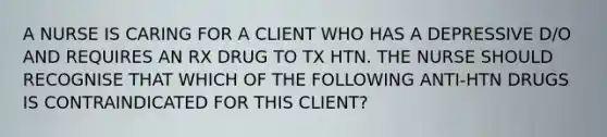 A NURSE IS CARING FOR A CLIENT WHO HAS A DEPRESSIVE D/O AND REQUIRES AN RX DRUG TO TX HTN. THE NURSE SHOULD RECOGNISE THAT WHICH OF THE FOLLOWING ANTI-HTN DRUGS IS CONTRAINDICATED FOR THIS CLIENT?