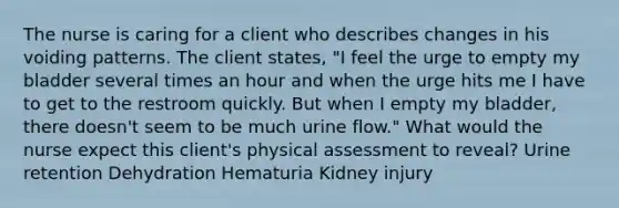 The nurse is caring for a client who describes changes in his voiding patterns. The client states, "I feel the urge to empty my bladder several times an hour and when the urge hits me I have to get to the restroom quickly. But when I empty my bladder, there doesn't seem to be much urine flow." What would the nurse expect this client's physical assessment to reveal? Urine retention Dehydration Hematuria Kidney injury