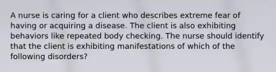 A nurse is caring for a client who describes extreme fear of having or acquiring a disease. The client is also exhibiting behaviors like repeated body checking. The nurse should identify that the client is exhibiting manifestations of which of the following disorders?