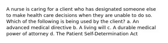 A nurse is caring for a client who has designated someone else to make health care decisions when they are unable to do so. Which of the following is being used by the client? a. An advanced medical directive b. A living will c. A durable medical power of attorney d. The Patient Self-Determination Act